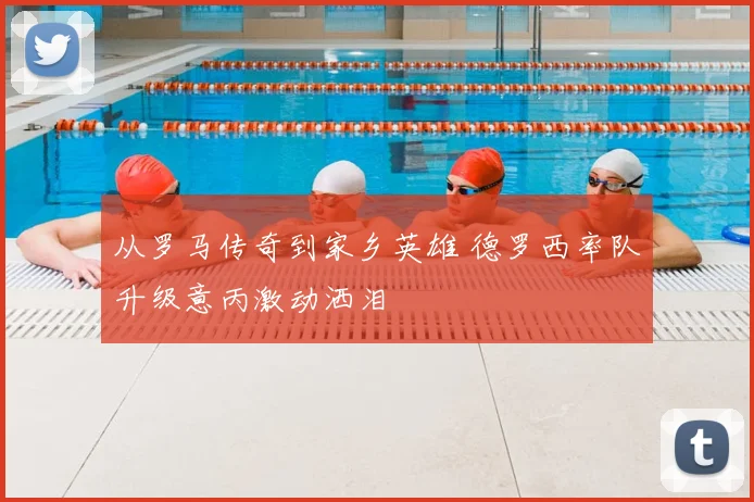 从罗马传奇到家乡英雄 德罗西率队升级意丙激动洒泪