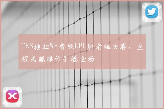 TES横扫WE晋级LPL胜者组决赛，全程高能操作引爆全场