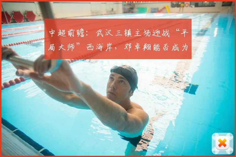 中超前瞻：武汉三镇主场迎战“平局大师”西海岸，邓卓翔能否成为破局关键？