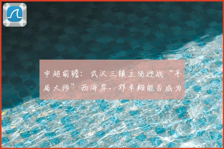 中超前瞻：武汉三镇主场迎战“平局大师”西海岸，邓卓翔能否成为破局关键？
